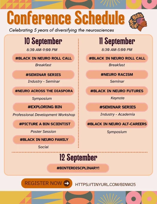 The image is the conference schedule for Black In Neuro Conference 2025. The top and bottom features colorful geometric patterns. Below the top geometric patterns is bold orange text that reads "Conference Schedule" and below in italicized black text that reads "Celebrating 5 years of diversifying the neurosciences". Central to the image is the conference schedule: 10 Sept: #Black In Neuro Roll Call (breakfast); #Seminar Series (industry); #Neuro Across The Diaspora (symposium); #Exploring BIN (professional development workshop); #Picture a BIN Scientist (poster session); #Black In Neuro Family (social). 11 Sept: #Black In Neuro Roll Call (breakfast); #NeuroRacism (seminar); #Black In Neuro Futures (keynote); #Seminar Series (academic); #Black In Neuro Alt-Careers (symposium). 12 Sept: #BINterdisciplinary. An information box states "Register Now" with an arrow directed towards the registration link "HTTPS://TINYURL.COM/BINW25".