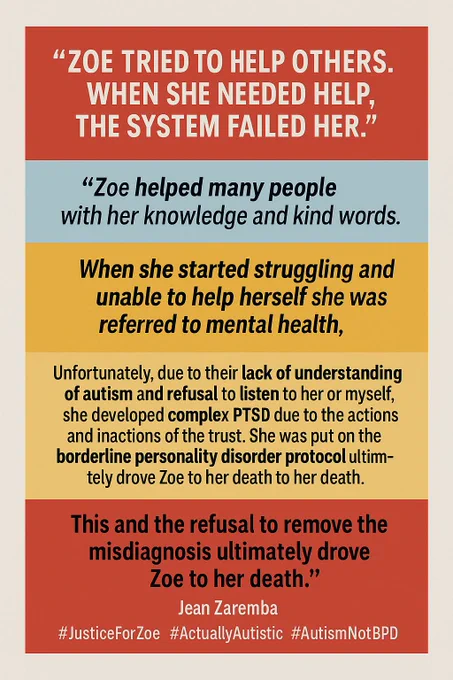 Sure — here’s the corrected alt text for the second infographic with quotation marks:

⸻

Alt text:
A rectangular infographic with bold, colour-blocked sections and quotation marks around the full quote. The top section is red and reads: “ZOE TRIED TO HELP OTHERS. WHEN SHE NEEDED HELP, THE SYSTEM FAILED HER.” The second section is light blue and says: “Zoe helped many people with her knowledge and kind words.” The third section is orange and reads: “When she started struggling and unable to help herself she was referred to mental health,”. The fourth section is yellow and contains: “Unfortunately, due to their lack of understanding of autism and refusal to listen to her or myself, she developed complex PTSD due to the actions and inactions of the trust. She was put on the borderline personality disorder protocol without being assessed or having a diagnosis.”