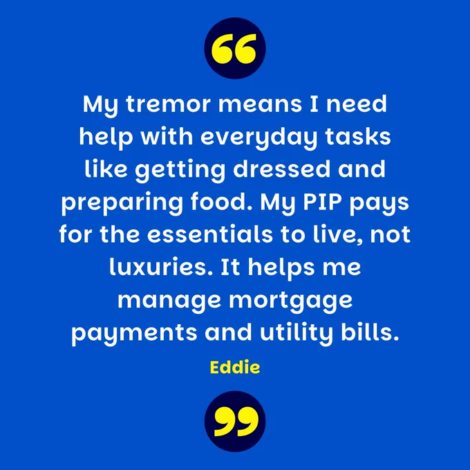 Blue graphic with yellow quote marks at the top and bottom of the image. There is white text in the middle which reads: My tremor means I need help with everyday tasks like getting dressed and preparing food. My PIP pays for the essentials to live, not luxuries. It helps me manage mortgage payments and utility bills. - Eddie