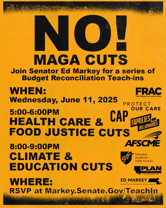 NO MAGA CUTS!

Join Senator Ed Markey for a series of Budget Reconciliation Teacj-ins

When: Wednesday, June 11, 2025

5:00-6:00PM
Health Care & Food Justice Cuts

8:00-9:00PM
Climate & Education Cuts

Where:

RSVP at Markey.Senate.Gov/TeachIn