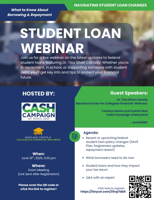Picture has text that reads: What to Know About Borrowing & Repayment? Student Loan Webinar- Join us for a live webinar on the latest updates to federal student loans featuring Dr. Tisa Silver Canady! Whether you're in repayment, in school, or supporting someone with student debt, you’ll get key info and tips to protect your financial future. 
Hosted by CASH Campaign of Maryland and The Maryland Center for Collegiate Financial Wellness. 
When: June 16th at 6:30 pm 
Where: Zoom Meeting (Link sent after registration) 
Guest Speakers: Dr. Tisa Silver Canady with Maryland Center for Collegiate Financial  Wellness and Tonaeya Moore and Kyarah Mair CASH Campaign of Maryland and MORE! 
Agenda: Recent or upcoming federal student loan policy changes (SAVE Plan, forgiveness updates, repayment restart), What borrowers need to do now, Student loans and how they impact your tax return, Q&A with an expert 
Register at https://tinyurl.com/35vp7db8