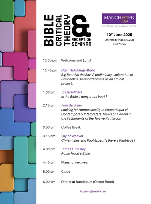 BIBLE CRITICAL THEORY AND RECEPTION SEMINAR
The University of Manchester
10th June 2025
University Place, 6.208 and Zoom

Welcome and Lunch
Clair Hutchings-Budd
Big Beard in the Sky: A preliminary exploration of Pratchett's Discworld novels as an ethical project.
Jo Carruthers
Is the Bible a dangerous book?
Tom de Bruin
Looking for Homosexuality, a Metacritique of Contemporary Interpreters' Views on Sodom in the Testaments of the Twelve Patriarchs
Coffee Break
Taylor Weaver
Christ-types and Paul-types: Is there a Paul-type?
James Crossley
Robin Hood's Bible
Plans for next year
Close
Dinner at Bundobust (Oxford Road)
bctrsem@gmail.com