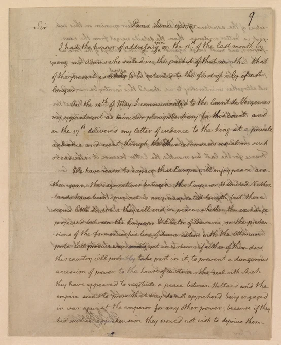 9

Sir Paris June 17.1785

I had the honour of addressing you on the 11th. of the last month by
young Mr Adams who sailed in the packet of that month. That
of the present is likely to be retarded to the first of July if not
longer.

On the 14th of May I communicated to the Count de Viergennes
my appointment as minister plenipotentiary to this court and
on the 17th. delivered my letter of credence to the king at a private
audience and went through the other ceremonies usual on such
occasions.

We have reason to expect that Europe will enjoy peace ano-
ther year. The negociations between the Emperor & United Nether-
lands have been spun out to an unexpected length, but there
seems little doubt that they will end in peace. Whether the exchange
projected between the Emperor & Elector of Bavaria, or the preten-
sions of the former in his line of demarcation with the Ottoman
port will produce war is yet uncertain. If either of them does,
this country [complete transcript at link]