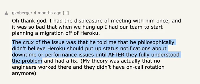 Oh thank god. I had the displeasure of meeting with him once, and
it was so bad that when we hung up I had our team to start
planning a migration off of Heroku.
The crux of the issue was that he told me that he philosophically
didn't believe Heroku should put up status notifications about
downtime or performance issues until AFTER they fully understood
the problem and had a fix. (My theory was actually that no
engineers worked there and they didn't have on-call rotation
anymore)