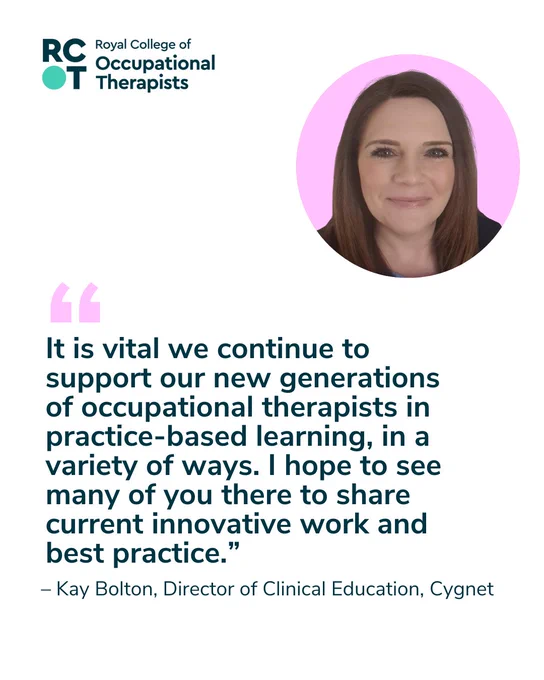  A headshot of Kay Bolton with the RCOT logo and the following quote: “It is vital we continue to support our new generations of occupational therapists in practice based learning, in a variety of ways. I hope to see many of you there to share current innovative work and best practice.” – Kay Bolton, Director of Clinical Education, Cygnet.