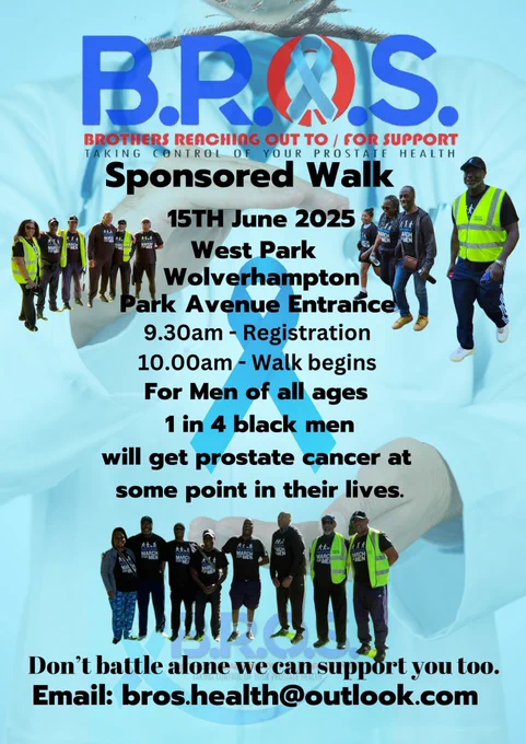 A blue poster with a photographic image in the background of a medical professional holding a prostate cancer ribbon. It also features group photographs from a previous sponsored walk. The poster reads 'B.R.O.S. Brothers Reaching Out To / For Support. Taking control of your prostate health. Sponsored Walk. 15th June 2025, West Park, Wolverhampton, Park Avenue Entrance. 9.30am - Registration. 10am - Walk begins. For men of all ages. 1 in 4 black men will get prostate cancer at some point in their lives. Don't battle alone, we can support you too. Email: bros.health@outlook.com'