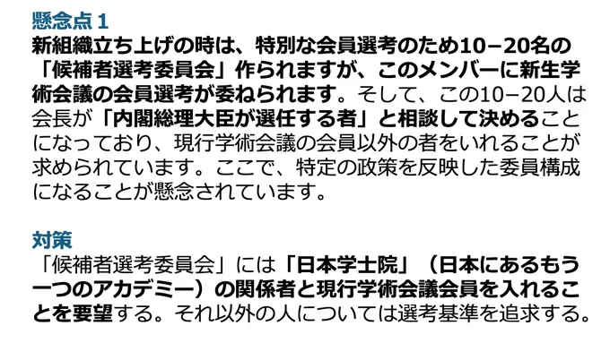 懸念点１
新組織立ち上げの時は、特別な会員選考のため10−20名の「候補者選考委員会」作られますが、このメンバーに新生学術会議の会員選考が委ねられます。そして、この10−20人は会長が「内閣総理大臣が選任する者」と相談して決めることになっており、現行学術会議の会員以外の者をいれることが求められています。ここで、特定の政策を反映した委員構成になることが懸念されています。
対策
「候補者選考委員会」には「日本学士院」（日本にあるもう一つのアカデミー）の関係者と現行学術会議会員を入れることを要望する。それ以外の人については選考基準を追求する。
