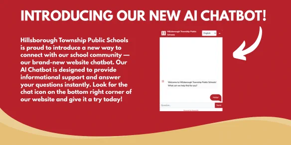 Hillsborough Township Public Schools is proud to introduce a new way to connect with our school community — our brand-new website chatbot. Our AI Chatbot is designed to provide informational support and answer your questions instantly. Look for the chat icon on the bottom right corner of our website and give it a try today!