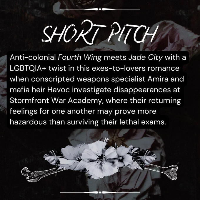 Short pitch. Anti-colonial Fourth Wing Meets Jade City with an LGBTQIA  twist in this exes-to-lovers romance when conscripted weapon specialist Amira and mafia heir Havoc investigate disappearances at Stormfront War Academy, where their returning feelings for one another may prove more hazardous than surviving their lethal exams.