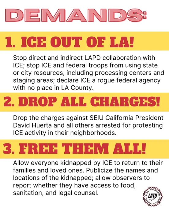 DEMANDS:
1. ICE OUT OF LA!
Stop direct and indirect LAPD collaboration with
ICE; stop ICE and federal troops from using state or city resources, including processing centers and staging areas; declare ICE a rogue federal agency with no place in LA County.
2. DROP ALL CHARGES!
Drop the charges against SEIU California President David Huerta and all others arrested for protesting
ICE activity in their neighborhoods.
3. FREE THEM ALL!
Allow everyone kidnapped by ICE to return to their families and loved ones. Publicize the names and locations of the kidnapped; allow observers to report whether they have access to food, sanitation, and legal counsel.