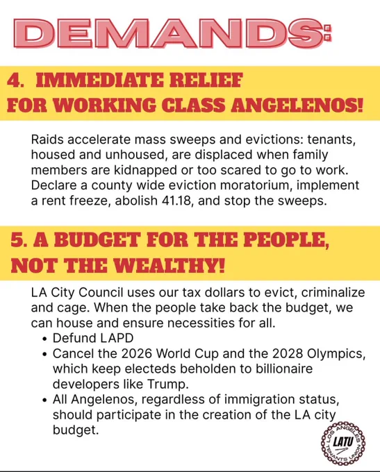 DEMANDS:
4. IMMEDIATE RELIEF FOR WORKING CLASS ANGELENOS!
Raids accelerate mass sweeps and evictions: tenants, housed and unhoused, are displaced when family members are kidnapped or too scared to go to work.
Declare a county wide eviction moratorium, implement a rent freeze, abolish 41.18, and stop the sweeps.
5. A BUDGET FOR THE PEOPLE, NOT THE WEALTHY!
LA City Council uses our tax dollars to evict, criminalize and cage. When the people take back the budget, we can house and ensure necessities for all.
• Defund LAPD
• Cancel the 2026 World Cup and the 2028 Olympics, which keep electeds beholden to billionaire developers like Trump.
• All Angelenos, regardless of immigration status, should participate in the creation of the LA city budget.