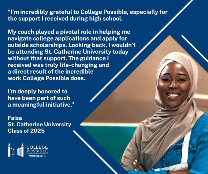 An individual wearing a hijab and a blue blouse smiling at the camera, with a quote about the positive impact of College Possible on their education at St. Catherine University: “I’m incredibly grateful to College Possible, especially for the support I received during high school. 

My coach played a pivotal role in helping me  navigate college applications and apply for  outside scholarships. Looking back, I wouldn’t be attending St. Catherine University today without that support. The guidance I received was truly life-changing and a direct result of the incredible work College Possible does.

I’m deeply honored to have been part of such a meaningful initiative.”