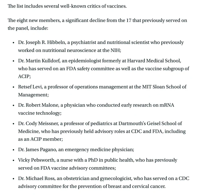 The list includes several well-known critics of vaccines.

The eight new members, a significant decline from the 17 that previously served on the panel, include: 

Dr. Joseph R. Hibbeln, a psychiatrist and nutritional scientist who previously worked on nutritional neuroscience at the NIH;
Dr. Martin Kulldorf, an epidemiologist formerly at Harvard Medical School, who has served on an FDA safety committee as well as the vaccine subgroup of ACIP;
Retsef Levi, a professor of operations management at the MIT Sloan School of Management;
Dr. Robert Malone, a physician who conducted early research on mRNA vaccine technology;
Dr. Cody Meissner, a professor of pediatrics at Dartmouth’s Geisel School of Medicine, who has previously held advisory roles at CDC and FDA, including as an ACIP member;
Dr. James Pagano, an emergency medicine physician; 
Vicky Pebsworth, a nurse with a PhD in public health, who has previously served on FDA vaccine advisory committees;
Dr. Michael Ross, an obstetrician an