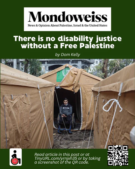 Article titled There is no disability justice without a Free Palestine by Dom Kelly.

From Mondoweiss: News and Opinion about Palestine, Israel, and the United States. 

Read article in this post or at TinyURL.com/yrnjxh35 or by taking a screenshot of the QR code.

Image: Palestinian child Mustafa Nasr, 11 years old, is being cared for by his family in the Al-Nazla area in Jabalia in Gaza City, February 2025. His legs were amputated in an Israeli airstrike that targeted his family’s home during the Israeli war on the Gaza Strip. A group of his family members were also martyred. 
Photo by Omar Ashtawy/apaimages