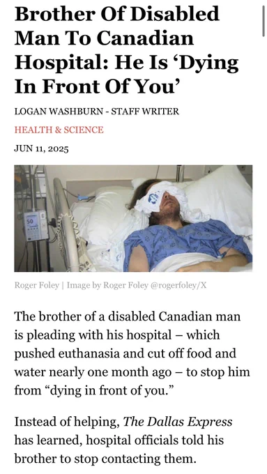 Screenshot of a Dallas examiner article which reads Brother Of Disabled Man To Canadian
Hospital: He Is 'Dying In Front Of You'
LOGAN WASHBURN - STAFF WRITER
HEALTH & SCIENCE
JUN 11, 2025
Roger Foley | Image by Roger Foley @rogerfoley/X
The brother of a disabled Canadian man is pleading with his hospital - which pushed euthanasia and cut off food and water nearly one month ago - to stop him from "dying in front of you."
Instead of helping, The Dallas Express has learned, hospital officials told his brother to stop contacting them.

There’s a photo of a man laying in a hospital bed