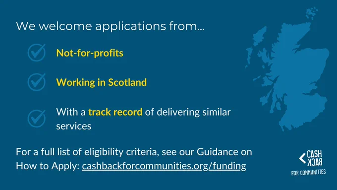 We welcome applications from...
Not-for-profits
Working in Scotland
With a track record of delivering similar services
For a full list of eligibility criteria, see our Guidance on How to Apply:
cashbackforcommunities.org/funding
