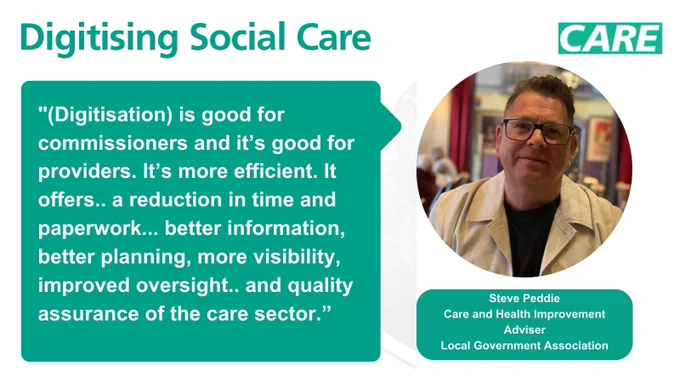 A social media card with green Digitising Social Care branding. On the left is a green speech bubble with the words "(Digitisation) is good for commissioners and it’s good for providers. It’s more efficient. It offers.. a reduction in time and paperwork... better information, better planning, more visibility, improved oversight.. and quality assurance of the care sector". On the right hand side is an image of Steve Peddie smiling wearing glasses. Underneath his image are the words "Steve Peddie, Care and Health Improvement Adviser, Local Government Association".