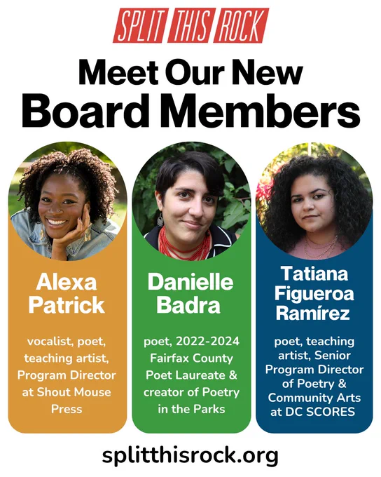 Split This Rock’s red logo is centered above a bold heading: “Meet our new board members.” There are three columns with each board member’s photo in a circular frame at the top as well as their names and a brief description of their work. Alexa Patrick is a vocalist, poet, teaching artist, and Program Director at Shout Mouse Press. Danielle Badra is a poet, the 2022-2024 Fairfax County Poet Laureate & creator of Poetry in the Parks. Tatiana Figueroa Ramírez is a poet, teaching artist, and Senior Program Director of Poetry & Community Arts at DC SCORES. At the bottom, a URL: splitthisrock.org. 