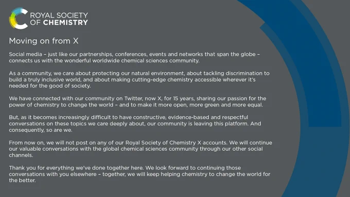 
Social media – just like our partnerships, conferences, events and networks that span the globe – connects us with the wonderful worldwide chemical sciences community.
As a community, we care about protecting our natural environment, about tackling discrimination to build a truly inclusive world, and about making cutting-edge chemistry accessible wherever it’s needed for the good of society.
We have connected with our community on Twitter – now X – for 15 years, sharing our passion for the power of chemistry to change the world – and to make it more open, more green and more equal.
But, as it becomes increasingly difficult to have constructive, evidence-based and respectful conversations on these topics we care deeply about, our community is leaving this platform. And consequently, so are we.
From now on, we will not post on any of our Royal Society of Chemistry X accounts. 