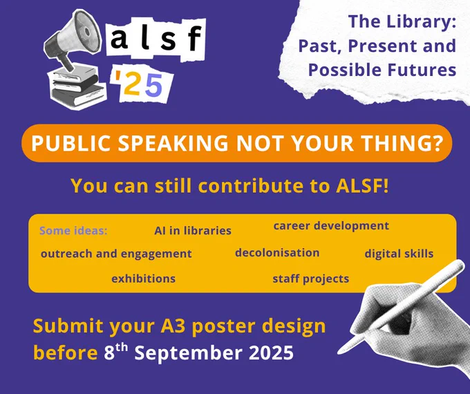 ALSF - The Library: Past, Present and Possible Futures
Public speaking not your thing?
You can still contribute to ALSF!
Some ideas: AI in libraries ; career development ; outreach and engagement ; decolonisation ; digital skills ; exhibitions ; staff projects.
Submit your A3 poster design before 8th September 2025.