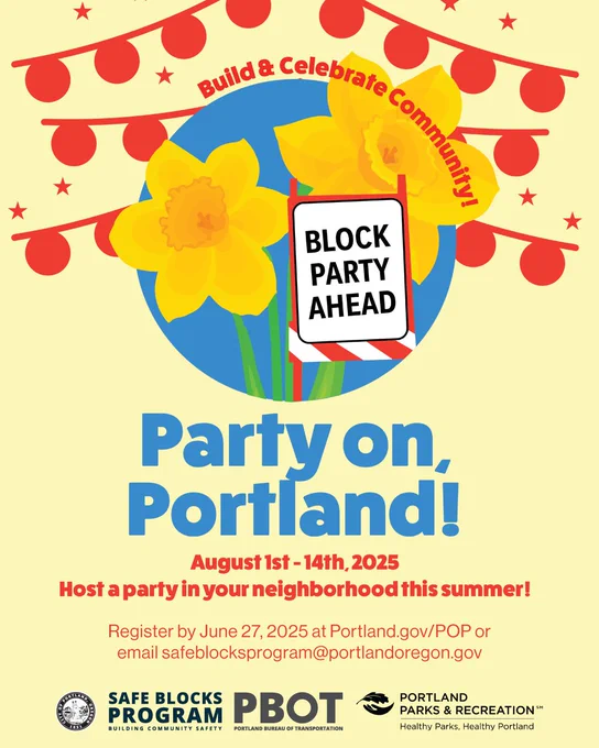Illustration of two yellow flowers coming out of a blue circle surrounded by smaller red circles on a string. Text around reads: Build and celebrate community. A steet sign in between the flowers reads: Block party ahead. Main title: Party on, Portland! August 1st-August 1th, 2025. Host a party in your neighborhood this summer! Register by June 27, 2025 at  Portland.gov/POP or email safeblocksprogram@portlandoregon.gov. City of Portland seal. Logos for Safe Blocks, PBOT and Portland Parks and Recreation.