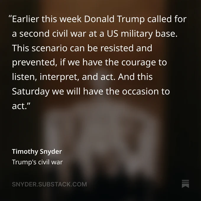Text card: "Earlier this week Donald Trump called for a second civil war at a US military base. This scenario can be resisted and prevented, if we have the courage to listen, interpret, and act. And this Saturday we will have the occasion to act."
Timothy Snyder, "Trump's civil war"
Link to full essay in profile