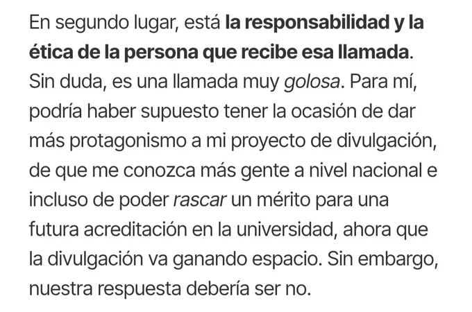 En segundo lugar, está la responsabilidad y la ética de la persona que recibe esa llamada. Sin duda, es una llamada muy golosa. Para mí, podría haber supuesto tener la ocasión de dar más protagonismo a mi proyecto de divulgación, de que me conozca más gente a nivel nacional e incluso de poder rascar un mérito para una futura acreditación en la universidad, ahora que la divulgación va ganando espacio. Sin embargo, nuestra respuesta debería ser no.