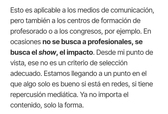 Esto es aplicable a los medios de comunicación, pero también a los centros de formación de profesorado o a los congresos, por ejemplo. En ocasiones no se busca a profesionales, se busca el show, el impacto. Desde mi punto de vista, ese no es un criterio de selección adecuado. Estamos llegando a un punto en el que algo solo es bueno si está en redes, si tiene repercusión mediática. Ya no importa el contenido, solo la forma.