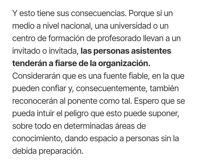 Y esto tiene sus consecuencias. Porque si un medio a nivel nacional, una universidad o un centro de formación de profesorado llevan a un invitado o invitada, las personas asistentes tenderán a fiarse de la organización. Considerarán que es una fuente fiable, en la que pueden confiar y, consecuentemente, también reconocerán al ponente como tal. Espero que se pueda intuir el peligro que esto puede suponer, sobre todo en determinadas áreas de conocimiento, dando espacio a personas sin la debida preparación.