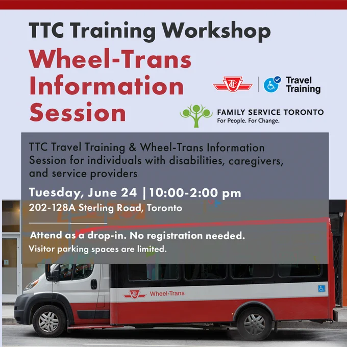 Image shows a wheeltrans vehicle parked on a street. Title read: TTC training Workshop/Wheel-Trans information session.
TTC Travel Training & Wheel-Trans Information Session for individuals with disabilities, caregivers, and service providers 
Tuesday, June 24 |10:00-2:00 pm 
202-128A Sterling Road, Toronto
Attend as a drop-in. No registration needed.
Visitor parking spaces are limited.
Family Service Toronto and TTC Travel Training logos are included



