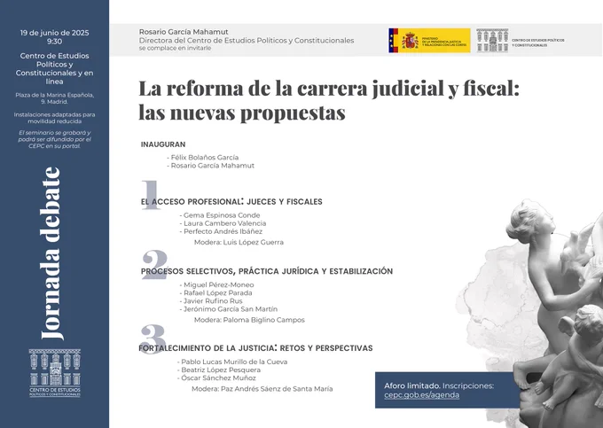 Jueves 19 9:30
Jornada "La reforma de la carrera judicial y fiscal: las nuevas propuestas"
Inauguran
Rosario García Mahamut. Directora del Centro de Estudios Políticos y Constitucionales
Félix Bolaños García. Ministro de la Presidencia, Justicia y Relaciones con las Cortes.
Con
Gema Espinosa Conde. Magistrada y vocal del Consejo General del Poder Judicial
Laura Cambero Valencia. Fiscal y directora del Centro de Estudios Jurídicos
Perfecto Andrés Ibanez. Magistrado emérito del Tribunal Supremo
Luis López Guerra. Catedrático de Derecho Constitucional
Miguel Pérez-Moneo. Profesor de Derecho Constitucional de la Escuela Judicial y de la Universitat de Barcelona
Rafael López Parada. Magistrado del Tribunal Supremo, Sala Cuarta de lo Social
Javier Rufino Rus. Teniente fiscal inspector de la Fiscalía General del Estado
Jerónimo García San Martin. Magistrado e inspector delegado penal del Consejo General del Poder Judicial