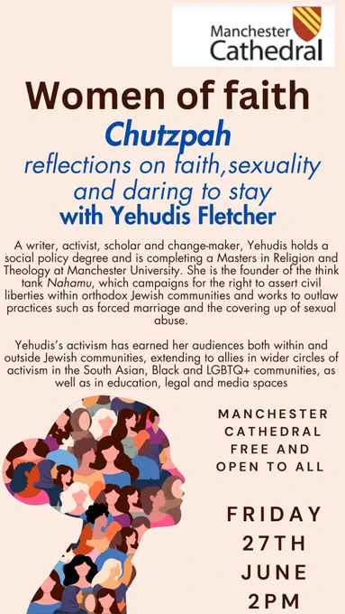 Women of faith

Chutzpah reflections on faith, sexuality and daring to stay with Yehudis Fletcher

A writer, activist, scholar and change-maker, Yehudis holds a social policy degree and is completing a Masters in Religion and Theology at Manchester University. She is the founder of the think tank Nahamu, which campaigns for the right to assert civil liberties within orthodox Jewish communities and works to outlaw practices such as forced marriage and the covering up of sexual abuse.

Yehudis's activism has earned her audiences both within and outside Jewish communities, extending to allies in wider circles of activism in the South Asian, Black and LGBTQ  communities, as well as in education, legal and media spaces

MANCHESTER CATHEDRAL FREE AND OPEN TO ALL

FRIDAY 27TH JUNE 2PM