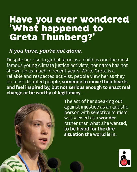 Have you ever wondered ‘What happened to Greta Thunberg?’ If you have, you’re not alone. Despite her rise to global fame as a child as one the most famous young climate justice activists, her name has not shown up as much in recent years. While Greta is a reliable and respected activist, people view her as they do most disabled people, someone to move their hearts and feel inspired by, but not serious enough to enact real change or be worthy of legitimacy. 
The act of her speaking out against injustice as an autistic person with selective mutism was viewed as a wonder rather than what she wanted, to be heard for the dire situation the world is in.  
