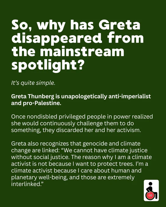 So, why has Greta disappeared from the mainstream spotlight? 
It’s quite simple. 

Greta Thunberg is unapologetically anti-imperialist and pro-Palestine. 

Once nondisbled privileged people in power realized she would continuously challenge them to do something, they discarded her and her activism.

Greta also recognizes that genocide and climate change are linked: “We cannot have climate justice without social justice. The reason why I am a climate activist is not because I want to protect trees. I’m a climate activist because I care about human and planetary well-being, and those are extremely interlinked.”