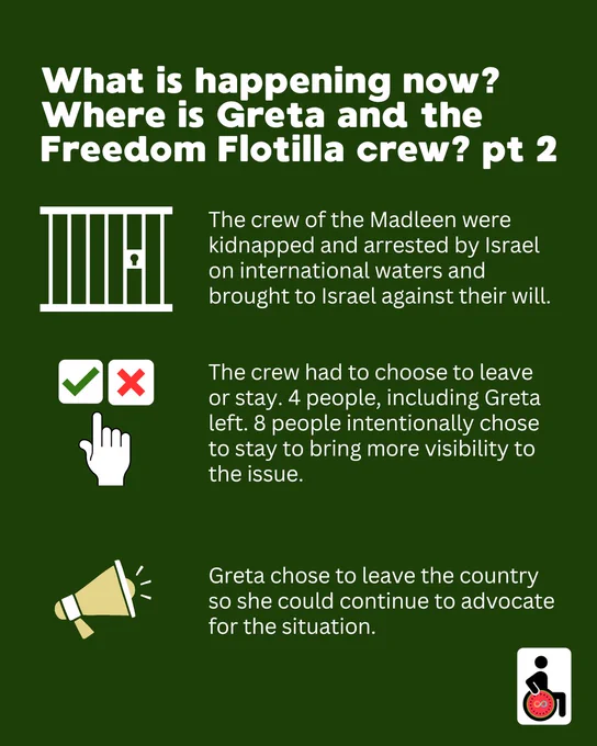 What is happening now? Where is Greta and the Freedom Flotilla crew? pt 2.
The crew of the Madleen were kidnapped and arrested by Israel on international waters and brought to Israel against their will. 


The crew had to choose to leave or stay. 4 people, including Greta left. 8 people intentionally chose to stay to bring more visibility to the issue.



Greta chose to leave the country so she could continue to advocate for the situation.