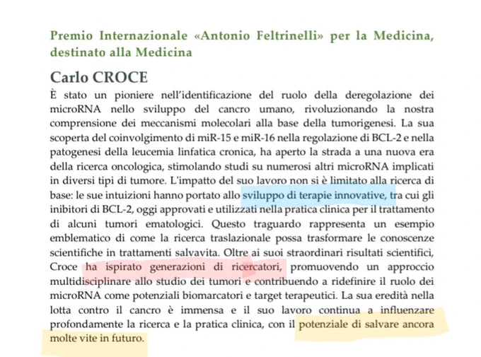 "Carlo CROCE
È stato un pioniere nell’identificazione del ruolo della deregolazione dei 
microRNA nello sviluppo del cancro umano, rivoluzionando la nostra 
comprensione dei meccanismi molecolari alla base della tumorigenesi. La sua 
scoperta del coinvolgimento di miR-15 e miR-16 nella regolazione di BCL-2 e nella 
patogenesi della leucemia linfatica cronica, ha aperto la strada a una nuova era 
della ricerca oncologica, stimolando studi su numerosi altri microRNA implicati 
in diversi tipi di tumore. L'impatto del suo lavoro non si è limitato alla ricerca di 
base: le sue intuizioni hanno portato allo sviluppo di terapie innovative, tra cui gli 
inibitori di BCL-2, oggi approvati e utilizzati nella pratica clinica per il trattamento 
di alcuni tumori ematologici. Questo traguardo rappresenta un esempio 
emblematico di come la ricerca traslazionale possa trasformare le conoscenze 
scientifiche..."