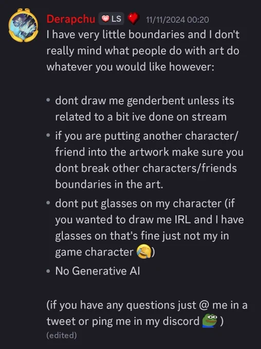 Derapchu:
I have very little boundaries and I don't really mind what people do with art do whatever you would like however: 

- dont draw me genderbent unless its related to a bit ive done on stream
- if you are putting another character/friend into the artwork make sure you dont break other characters/friends boundaries in the art. 
- dont put glasses on my character (if you wanted to draw me IRL and I have glasses on that's fine just not my in game character <:ICANT:1112982184324759562>)  
- No Generative AI 

(if you have any questions just @ me in a tweet or ping me in my discord )