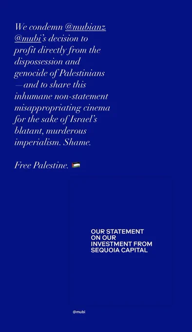 Screenshot of an Instagram story commenting on MUBI’s recent statement on their investment from Sequoia Capital. 

Accompanying text reads:

“We condemn MUBI’s decision to profit directly from the dispossession and genocide of Palestinians—and to share this inhumane non-statement misappropriating cinema for the sake of Israel’s blatant, murderous imperialism. Shame.

Free Palestine. 🇵🇸”