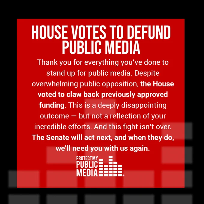 Red background, black boarder. White letters read: House votes to defund public media. Thank you for everything you've done to stand up for public media. Despite overwhelming public opposition, the House voted to claw back previously approved funding. This is a deeply disappointing outcome - but not a reflection of your incredible efforts. And this fight isn't over. The Senate will act next, and when they do we'll need you with us again. 