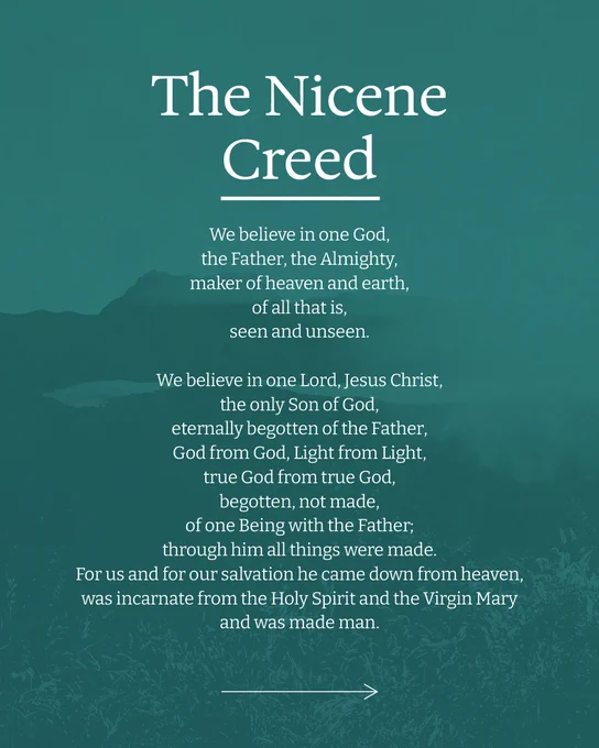 The Nicene Creed

We believe in one God, 
the Father, the Almighty, 
maker of heaven and earth, 
of all that is, 
seen and unseen. 
We believe in one Lord, Jesus Christ, 
the only Son of God, 
eternally begotten of the Father, 
God from God, Light from Light, 
true God from true God, 
begotten, not made, 
of one Being with the Father; 
through him all things were made. 
For us and for our salvation he came down from heaven, 
was incarnate from the Holy Spirit and the Virgin Mary 
and was made man. 


