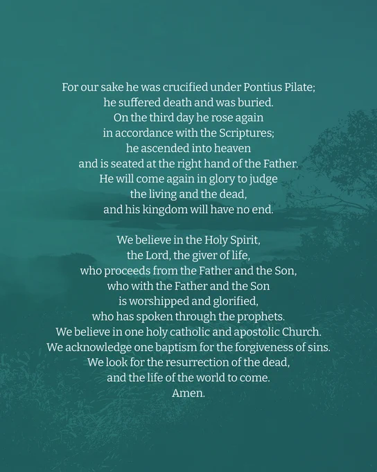 For our sake he was crucified under Pontius Pilate; 
he suffered death and was buried. 
On the third day he rose again 
in accordance with the Scriptures; 
he ascended into heaven 
and is seated at the right hand of the Father. 
He will come again in glory to judge the living and the dead, 
and his kingdom will have no end. 
We believe in the Holy Spirit, 
the Lord, the giver of life, 
who proceeds from the Father and the Son, 
who with the Father and the Son is worshipped and glorified, 
who has spoken through the prophets. 
We believe in one holy catholic and apostolic Church. 
We acknowledge one baptism for the forgiveness of sins. 
We look for the resurrection of the dead, 
and the life of the world to come. 
Amen. 