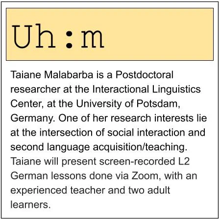 Taiane Malabarba is a Postdoctoral researcher at the Interactional Linguistics Center, at the University of Potsdam, Germany. One of her research interests lie at the intersection of social interaction and second language acquisition/teaching.
Taiane will present screen-recorded L2 German lessons done via Zoom, with an experienced teacher and two adult learners.
