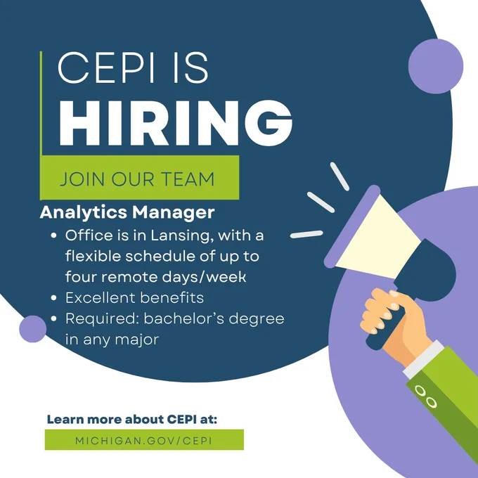 CEPI IS HIRING. JOIN OUR TEAM.
Analytics Manager •Office is in Lansing, with a flexible schedule of up to four remote days/week •Excellent benefits •Required: bachelor's degree in any major Learn more about CEPI at: MICHIGAN.GOV/CEPI