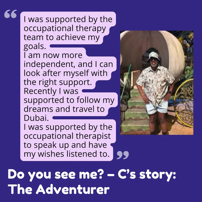 A graphic with a dark blue background. On the left side, there is a speech bubble with light purple background and dark text that reads:
"I was supported by the occupational therapy team to achieve my goals. I am now more independent, and I can look after myself with the right support. Recently I was supported to follow my dreams and travel to Dubai. I was supported by the occupational therapist to speak up and have my wishes listened to."

Next to the speech bubble is a photo of a person standing outdoors, smiling, wearing a patterned shirt, light blue shorts, a bucket hat, and sunglasses.

At the bottom of the graphic, in large white text, it says: "Do you see me? – C’s story: The Adventurer"