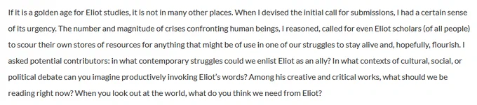 If it is a golden age for Eliot studies, it is not in many other places. When I devised the initial call for submissions, I had a certain sense of its urgency. The number and magnitude of crises confronting human beings, I reasoned, called for even Eliot scholars (of all people) to scour their own stores of resources for anything that might be of use in one of our struggles to stay alive and, hopefully, flourish. I asked potential contributors: in what contemporary struggles could we enlist Eliot as an ally? In what contexts of cultural, social, or political debate can you imagine productively invoking Eliot’s words? Among his creative and critical works, what should we be reading right now? When you look out at the world, what do you think we need from Eliot?