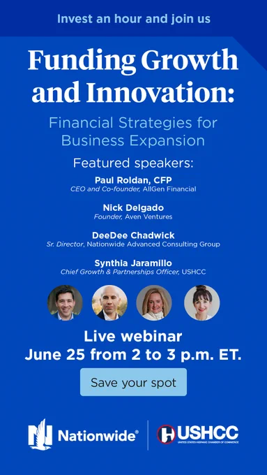 Invest an hour and join us. Funding Growth and Innovation: Financial Strategies for Business Expansion. Featured speakers: Paul Roldan, CFP, CEO and Co-founder, AllGen Financial; Nick Delgado, Founder, Aven Ventures; DeeDee Chadwick, Sr. Director, Nationwide Advanced Consulting Group; and Synthia Jaramillo, Chief Growth & Partnerships Officer, USHCC. Live webinar June 25 from 2 to 3 p.m. ET. Save your spot.