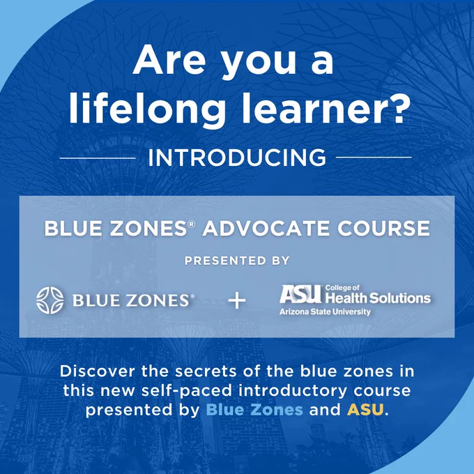 White type on a blue background reads, are you a lifelong learner? Introducing Blue Zones Advocate Course, presented by Blue Zones and ASU College of Health Solutions. Discover the secrets of the blue zones in this new self-paced introductory course presented by Blue Zones and ASU.