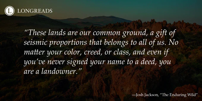 Quote reads: "These lands are our common ground, a gift of seismic proportions that belongs to all of us. No matter your color, creed, or class, and even if you’ve never signed your name to a deed, you are a landowner." Attribution line reads: "Josh Jackson, "The Enduring Wild"