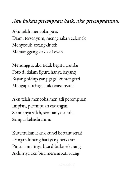 Aku bukan perempuan baik, aku perempuanmu.

Aku telah mencoba puas
Diam, tersenyum, mengenakan celemek
Menyeduh secangkir teh
Memanggang kukis di oven

Menunggu, aku tidak begitu pandai
Foto di dalam figura hanya bayang
Bayang hidup yang gagal kumengerti
Mengapa bahagia tak terasa nyata

Aku telah mencoba menjadi perempuan
Impian, perempuan cadangan
Semuanya salah, semuanya susah 
Sampai kehadiranmu 

Kutemukan lekuk kunci bertaut serasi 
Dengan lubang hati yang berkarat
Pintu almarinya bisa dibuka sekarang
Akhirnya aku bisa menempati ruang!