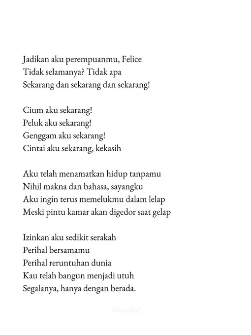 Jadikan aku perempuanmu, Felice
Tidak selamanya? Tidak apa
Sekarang dan sekarang dan sekarang!

Cium aku sekarang!
Peluk aku sekarang!
Genggam aku sekarang!
Cintai aku sekarang, kekasih

Aku telah menamatkan hidup tanpamu
Nihil makna dan bahasa, sayangku
Aku ingin terus memelukmu dalam lelap
Meski pintu kamar akan digedor saat gelap

Izinkan aku sedikit serakah
Perihal bersamamu
Perihal reruntuhan dunia 
Kau telah bangun menjadi utuh
Segalanya, hanya dengan berada.